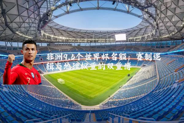 非洲9.5个世界杯名额：赛制逻辑与地理权重的双重博弈